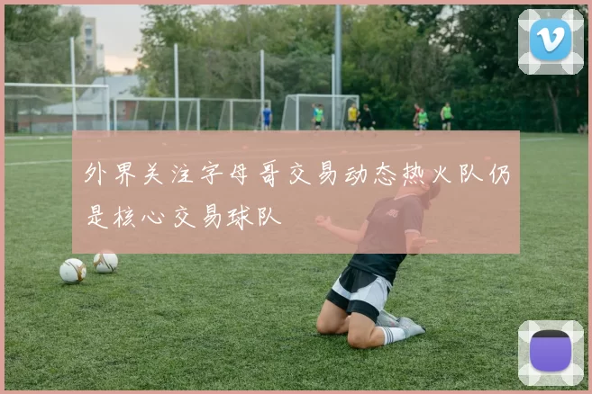 外界关注字母哥交易动态热火队仍是核心交易球队