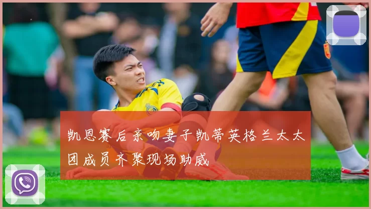 凯恩赛后亲吻妻子凯蒂英格兰太太团成员齐聚现场助威