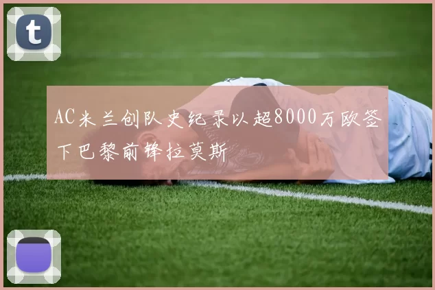 AC米兰创队史纪录以超8000万欧签下巴黎前锋拉莫斯