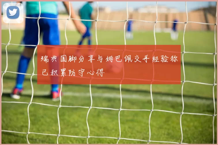 瑞典国脚分享与姆巴佩交手经验称已积累防守心得